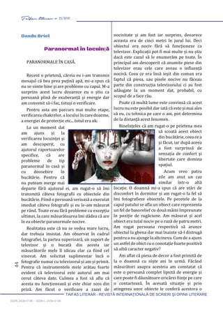 44 Taifas literar nr. 25/2020
TAIFAS LITERAR - REVISTĂ INTERNAŢIONALĂ DE SCRIERI ŞI OPINII LITERARE
ISSN 2458-0198 – ISSN-L 2458-0198
Dandu Briel
Paranormal în locuință
PARANORMALE ÎN CASĂ.
Recent o prietenă, căreia eu i-am transmis
mesajul că bea prea puțină apă, mi-a spus că
nu se simte bine și are probleme cu capul. M-a
surprins acest lucru deoarece eu o știu ca
persoană plină de exuberanță și energie dar
am convenit să-i fac, totuși o verificare.
Pentru asta am parcurs mai multe etape,
verificarea chakrelor, a locului în care doarme,
a energiei de protecție etc... totul era ok.
La un moment dat
am ajuns și la
verificarea locuinței și
am descoperit, cu
ajutorul raportoarelor
specifice, că are
probleme de tip
paranormal în casă și
cu deosebire în
bucătărie. Pentru că
nu puteam merge mai
departe fără ajutorul ei, am rugat-o să îmi
transmită câteva fotografii cu obiectele din
bucătărie. Fiind o persoană serioasă a executat
imediat câteva fotografii și eu le-am măsurat
pe rând. Toate erau fără probleme cu excepția
ultimei, la care măsurătoarea îmi dădea că are
în ea obiecte paranormale nocive.
Realitatea este că nu se vedea mare lucru,
dar trebuia insistat. Am observat în cadrul
fotografiei, la partea superioară, un suport de
televizor și o bucată din acesta iar
măsurătorile mele îl idicau clar ca fiind cel
vinovat. Am solicitat suplimentar încă o
fotografie numai cu televizorul și am și primit.
Pentru că instrumentele mele arătau foarte
evident că televizorul este autorul am mai
cerut câteva date. Culmea a fost să aflu că
acesta nu funcționează și este chiar scos din
priză. Am făcut o verificare a razei de
nocivitate și am fost iar surprins, deoarece
aceasta era de cinci metri în jurul lui. Deci
obiectul era nociv fără să funcționeze ca
televizor. Explicații pot fi mai multe și nu știu
dacă este cazul să le enumerăm pe toate. În
principal am descoperit că anumite piese din
televizor erau cele care aveau o influență
nocivă. Ceea ce era însă ieșit din comun era
faptul că piesa, sau pisele nocive nu făceau
parte din construcția televizorului ci au fost
adăugate la un moment dat, probabil, cu
scopul de a face rău.
Poate că multă lume este convinsă că acest
lucru nu este posibil dar iată că este și mai ales
că eu, cu tehnica pe care o am, pot determina
de la distanță acest fenomen.
Bineînțeles că am rugat-o pe prietena mea
să scoată acest obiect
din bucătărie, ceea ce a
și făcut, iar după aceea
a fost surprinsă de
senzația de confort și
libertate care domina
spațiul.
Acum vreo patru
zile am avut un caz
similar într-o altă
locație. O doamnă mi-a spus că are stări de
disconfort în dormitor și am rugat-o la fel să
îmi fotografieze obiectele. Pe peretele de la
capul patului se afla un obiect care reprezenta
un fel de basorelief cu două mâini împreunate
în poziție de rugăciune. Am măsurat și acel
obiect era total nociv pe o rază de patru metri.
Am rugat persoana respectivă să arunce
obiectul la ghena dar mai înainte să-l distrugă
pentru a nu ajunge la altcineva. Cum de a ajuns
un astfel de obict cu o conotație foarte pozitivă
să aibă caracter negativ?
Am aflat că piesa de decor a fost primită de
la o doamnă cu niște ani în urmă. Făcând
măsurători asupra acesteia am constatat că
este o persoană complet lipsită de energie și
care poate fi dăunătoare oricărei ființe pe care
o contactează. În acesată situație și prin
atingerea unor obiecte le conferă acestora o
 