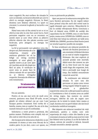 45
Taifas literar nr. 25/2020
anul IV, nr. 25, 2020
ISSN 2458-0198 – ISSN-L 2458-0198
stare negativă. Nu mai vorbesc de situația în
care cu intenție, ea încarcă obiectele pe care le
oferă cu energie negativă. Oricum, la final,
doamna care deținea obiectul, l-a spart cu
ciocanul, l-a aruncat la ghenă și lucrurile s-au
liniștit.
Sfatul meu este să fim atenți la tot ce ni se
oferă și mai ales la cine face acest lucru. Sunt
persoane negative care nu se recunosc cu
acestă stare și care chiar oferă cu plăcere
diferite obiecte dar din păcate acestea sunt
încărcate, prin atingere, cu energia lor
negativă.
La fel și persoanele care gândesc ceva rău
despre noi, fără intenția de a ne
vampiriza, reușesc prin
emiterea gândului lor să își
înfigă un string (cordon
energetic al unui gând) în
spatele nostru și pe care apoi
să-l purtăm ani de zile după noi
fără să știm. O verificare în
acest sens se poate face în
câteva minute de un specialist
ca și tăierea stringului
respectiv. Senzația de eliberare
este instantanee.
Tratamente
paranormale.
Un caz autentic.
Pentru că nu am mai scris de mult ceva
concret, pasiunea mea fiind SF-urile, m-am
gândit să relatez ultimul caz pe care l-am
început pentru tratament. Este vorba de o
familie, mama, tata și copilul. Nu am să le dau
numele întrucât nu pot fi confundați.
Solicitarea a venit printr-o prietenă, din
partea mamei. Problema este simplă, toți cei
din casă se simt rău și nu știu de ce.
Am început prin măsurarea chakrelor și am
constatat că mama și tata erau blocați de la
ceakra patru în jos deci, cum s-ar spune, nu
erau cu picioarele pe pământ.
Apoi am purces la măsurarea energiilor din
aura fiecărei persoane. Eu de regulă măsor
doar primul corp din aură căci restul sunt la
egală distanță spre exterior. Măsurătorile le
fac în unități vibraționale Bovis. Concluzia a
fost că băiatul avea 45000 de unități din
capacitatea lui de 145000, ceea ce este foarte
puțin, mama avea 105000 din 160000, ceea ce
este bine dar totuși nu suficient, iar tatăl avea
80000 din 200000, pornirea fiind foarte joasă
iar nivelul superior posibil, de excepție.
În faza următoare am măsurat pozițiile de
dormit ale fiecărei persoane și
am constatat că băiatul dormea
pe un nod al rețelei magnetice
Hrtmann. Am mai explicat că
această poziție este mortală.
Adică mori dar nimeni nu știe
de ce. Este locul care îți suge
toată vlaga din organism, lent,
într-o perioadă mai lungă de
timp. Am întâlnit nenumărate
cazuri de acest fel.
În continuare am măsurat
situația în care una din
persoane ar putea avea vreun
string negativ înfipt în spate ca
urmare a gândurilor
nepotrivite emise de o altă persoană la adresa
ei. Constatarea a fost că mama avea un astfel
de string negru. Așa numesc eu aceste
stringuri, diferite de cele de argint care
pornesc de la inimă la inimă, între mama și
copil. Acestea nici nu pot fi tăiate căci țin locul
cordonului ombilical energetic.
Mai departe am măsurat numărul de vieți
anterioare, pentru a vedea care este
experiența de viață a celor din familie și am
constatat că mama și tatăl au mai avut trei vieți
dar băiatul este la prima. E un fel de balon de
săpun, extrem de sensibil și delicat. Această
situație necesită o atenție sporită.
 