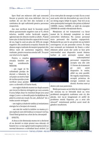 46 Taifas literar nr. 25/2020
TAIFAS LITERAR - REVISTĂ INTERNAŢIONALĂ DE SCRIERI ŞI OPINII LITERARE
ISSN 2458-0198 – ISSN-L 2458-0198
Spre final am măsurat câtă apă consumă
fiecare și practic toți erau deficitari. Aici nu
vorbim de cei doi litri din reclamă ci de
cantitatea de apă suficientă pentru persoana
respectivă.
Am mai verificat dacă în locuință există
efecte paranormale negative cum ar fi, efecte
telurice, mobilă veche încărcată negativ,
aglomerație de obiecte inutile și altele . Puțină
lume știe că dacă ții deschis capacul de la vasul
de wc, bagi în casă un plus de 40% de enegie
negativă din canalizarea orașului. Statuile din
abanos negru realizate de meșteri populari din
Africa sunt de asemenea negative, fiind
realizate „pentru moartea omului alb”. În acest
caz totul era în regulă.
Pentru a rezolva
situația familiei am
luat următoarele
MĂSURI:
- am rugat să fie
schimbată poziția de
dormit a băiatului la
cel puțin un metru față
de vechea poziție și am
verificat noua poziție
care s-a dovedit a fi foarte bună,
- am reglat chakrele mamei iar după aceasta
am trecut la tăierea stringului pe care aceasta
îl avea înfipt chiar în rinichiul drept (era unul
singur ) care s-a dovedit puțin încăpățânat dar
până la urmă am reușit. Eu am „defectul” de a
vedea aceste stringuri.
- am reglat și chakrele tatălui și instantaneu
energia lui a început să crească,
- am stat de vorbă la telefon cu mama și i-
am explicat cum stă treaba și ce masuri voi lua.
Totul fiind gratuit nu a fost de loc deranjată!
EFECTE.
A doua zi de dimineața mama mi-a declarat
că au dormit ca niște prunci nou născuți, că
baiatul nu s-a mai agitat toată noaptea (este și
normal deoarece a schimbat locul otrăvit ) și
că se simt plini de energie cu toții. Ea nu a mai
avut acele stări de discomfort pe care ți le dă
un string negru înfipt în spate. Toți trei și-au
atins potențialul energetic din prima zi,băiatul
140000, mama 160000, și tatăl de excepție
200000 de unități vibraționale Bovis.
Menționez că tot tratamentul s-a facut
numai de la distanță completat cu două
convorbiri telefonice. Nu cunosc personal
nicio persoană din familia repspectivă.
Mulțumirile pe care le-am primit mi-au întărit
convingerea că am procedat corect. În timp
mai urmează un tratament de fixare a celor
obținute până acum dar acela se face prin
intermediul unui dispozitiv numit Antena
Lecher și care pornește numai dacă
subconștientul
persoanei respective
accepta una din cele
11 forme de tratament
pe care acest
dispozitiv le emite,
altfel nu este posibil.
De regulă, majoritatea,
acceptă primirea de
energie cosmică sau
divină. Acestea sunt și
dintre cele mai puternice.
Multe persoane au tot felul de stări negative
dar niciuna nu se întreabă dacă au vreo
problemă energetică, realitatea este că, din
păcate, nici nu-și imaginează că astfel de
probleme există. Expresia „nu a avut zile
săracul!” sintetizează perfect acest mod de
gândire insuficient.
 