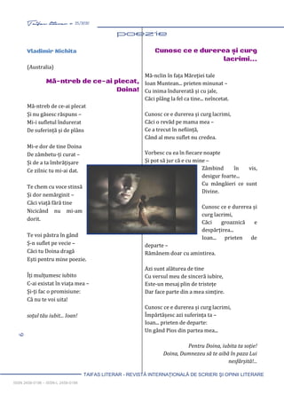 6 Taifas literar nr. 25/2020
TAIFAS LITERAR - REVISTĂ INTERNAŢIONALĂ DE SCRIERI ŞI OPINII LITERARE
ISSN 2458-0198 – ISSN-L 2458-0198
poezie 5-18
Vladimir Nichita
(Australia)
Mă-ntreb de ce-ai plecat,
Doina!
Mă-ntreb de ce-ai plecat
Și nu găsesc răspuns –
Mi-i sufletul îndurerat
De suferință și de plâns
Mi-e dor de tine Doina
De zâmbetu-ți curat –
Și de a ta îmbrățișare
Ce zilnic tu mi-ai dat.
Te chem cu voce stinsă
Și dor nemărginit –
Căci viață fără tine
Nicicând nu mi-am
dorit.
Te voi păstra în gând
Ș-n suflet pe vecie –
Căci tu Doina dragă
Ești pentru mine poezie.
Îți mulțumesc iubito
C-ai existat în viața mea –
Și-ți fac o promisiune:
Că nu te voi uita!
soțul tău iubit... Ioan!
Cunosc ce e durerea și curg
lacrimi...
Mă-nclin în fața Măreției tale
Ioan Muntean... prieten minunat –
Cu inima îndurerată și cu jale,
Căci plâng la fel ca tine... neîncetat.
Cunosc ce e durerea și curg lacrimi,
Căci o revăd pe mama mea –
Ce a trecut în neființă,
Când al meu suflet nu credea.
Vorbesc cu ea în fiecare noapte
Și pot să jur că e cu mine –
Zâmbind în vis,
desigur foarte...
Cu mângâieri ce sunt
Divine.
Cunosc ce e durerea și
curg lacrimi,
Căci groaznică e
despărțirea...
Ioan... prieten de
departe –
Rămânem doar cu amintirea.
Azi sunt alăturea de tine
Cu versul meu de sinceră iubire,
Este-un mesaj plin de tristețe
Dar face parte din a mea simțire.
Cunosc ce e durerea și curg lacrimi,
Împărtășesc azi suferința ta –
Ioan... prieten de departe:
Un gând Pios din partea mea...
Pentru Doina, iubita ta soție!
Doina, Dumnezeu să te aibă în paza Lui
nesfârșită!...
 