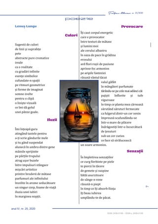 7
Taifas literar nr. 25/2020
anul IV, nr. 25, 2020
ISSN 2458-0198 – ISSN-L 2458-0198
Lenuș Lungu
Culori
Sugestii de culori
de linii și suprafețe
pete
abstracte pure cromatice
ireale
ca o realitate
cu gradări infinite
esențe simbolice
cufundate-n spații
pe ritmuri geometrice
și forme de imaginat
semne zvelte
pentru o clipă
o liniște vizuală
ce îmi dă golul
unei pânze goale.
Iluzii
Îmi înțeapă gura
atingând tastele pentru
a-ți scrie gândurile mele
și tu gând suspendat
alunecă în umbra dintre gene
mâinile sprijinite
pe părțile trupului
atrag ușor buzele
între impulsuri stângace
mișcări artistice
printre broderii de mătase
parfumuri ale infinitului
învelite în arome seducătoare
un singur corp, foame de viață
iluzia unei iubiri
în marginea nopții.
Provocare
Îți caut corpul energetic
care e provocator
între texturi de mătase
și lumini moi
ale cerului albastru
în oaza de pace în grădina
erosului
ard flori roșii de pasiune
aprinse foc armonios
pe aripile fanteziei
răsună vântul tăcut
valul gâfâit
în mângâieri parfumate
tărându-se pecelemai adâncicăi
pajiști înflorite și tufe
viguroase
în timp ce planta mea cărnoasă
sărutând săruturi fermecate
ca fulgerul dintr-un cer senin
împreună scufundându-se
într-o mare de plăcere
îndrăgostiți într-o încurcătură
de țesuturi
sub un cer curios
ce face să strălucească
un soare armonios.
Senzaţii
În împletirea senzațiilor
ce curg fierbinte pe piele
te pierzi în tăcere
de gemete și suspine
bătăi asurzitoare
de sânge-n vene
răsună-n piept
în timp ce îți absorb ființa
îți beau iubirea
umplându-te de păcat.
 