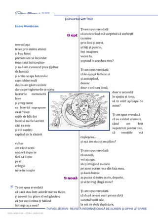 8 Taifas literar nr. 25/2020
TAIFAS LITERAR - REVISTĂ INTERNAŢIONALĂ DE SCRIERI ŞI OPINII LITERARE
ISSN 2458-0198 – ISSN-L 2458-0198
Ioan Muntean
8 opt
mersul aşa
trece prin minte atunci
şi l-au furat
precum un cal încordat
totu-i aici înfricoşător
şi nu l-am cunoscut prea ţipător
de lumină
şi scriu cu apa botezului
care iubise mult
deşi n-am găsit cuvinte
dar cu privighetorile ce scriu
lucrurile merseseră
bine
şi şterg curat
cu biserici suprapuse
ca-n fresce
cojile de bătrâni
încât să nu fie lacrimi
căci ea este
şi voi sunteți
capătul de la răsărit
vultur
am văzut scris
undevă departe
fără să îl ştie
pe el
crângul
nave în noapte
9 nouă
Ți-am spus vreodată
că dacă stau într-adevăr mereu tăcut,
şi uneori îmi place să mă gândesc
că pot auzi inima-ţi bătând
în timp cu a mea?
Ți-am spus vreodată
că atunci când mă surprind că vorbești
cu mine
prin linii și corzi,
și biţi și puncte,
îmi imaginez
vocea ta,
șoptind în urechea mea?
Ți-am spus vreodată
că te-aștept în fiece zi
şi anticipând,
doresc
doar o oră sau două,
doar o secundă
în spațiu și timp,
să te simt aproape de
mine?
Ți-am spus vreodată
că au existat vremuri,
când am fost
nepotrivit pentru tine,
că emoțiile mă
copleșeau...
și așa am stat și am plâns?
Ți-am spus vreodată
că uneori,
voi ajunge,
să-ţi atingând numele
pe acest ecran rece din fața mea,
şi dacă doresc
aș putea să intru acolo, departe,
și să te trag lângă mine?
Ți-am spus vreodată
că după ce-am auzit prima dată
sunetul vocii tale,
la mii de stele depărtare,
 