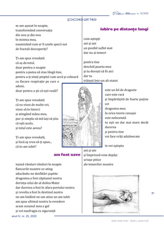 9
Taifas literar nr. 25/2020
anul IV, nr. 25, 2020
ISSN 2458-0198 – ISSN-L 2458-0198
m-am așezat în noapte,
transformând conversația
din nou și din nou
în mintea mea,
examinând cum ar fi unele specii noi
de fractali descoperiţi?
Ți-am spus vreodată
că aș da totul,
doar pentru o noapte
pentru a putea să stau lângă tine,
pentru a-ţi simți pieptul cum urcă şi coboară
cu fiecare respirație pe care o
aduni,
doar pentru a ști că ești reală?
Ți-am spus vreodată
că eu visez de multe ori,
visez să te întorci
și atingând mâna mea,
pur și simplu să mă lași să știu
că eşti acolo,
și totul este aevea?
Ți-am spus vreodată,
şi încă aş vrea să-ţi spun...
că te-am iubit?
am fost nave
ieşind rânduri-rânduri în noapte
flancurile noastre se-ating
aducându-ne desfătări şoptite
dragostea a fost căpitanul nostru
dorința celui de-al doilea Matei
dar durerea a fost în afara portului nostru
şi revolta a fost în destinul nostru
ne-am întâlnit ne-am atins ne-am iubit
am spus ultimul nostru la revedere
acum oceanul meu e gol
şi voi naufragia cu siguranță
iubire pe distanţe lungi
cum aştepţi
ani şi ani
un posibil suflet mat
dar nu ai temeri
pentru tine
deschid poarta mea
şi tu doreşti să fii aici
dar tu
trăiești într-un alt statut
este un fel de dragoste
care este rară
şi împărtășită de foarte puține
ori
dragostea mea
în orice teorie cenuşie
este neîncetată
tu ești un dar mai mare decât
durerea
şi pentru tine
voi face vrăji adulmecate
te voi aștepta
ani şi ani
și împreună vom depăși
uriaşe pitice
ale temerilor noastre
 