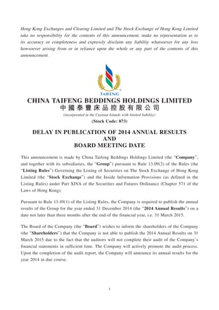 1
Hong Kong Exchanges and Clearing Limited and The Stock Exchange of Hong Kong Limited
take no responsibility for the contents of this announcement, make no representation as to
its accuracy or completeness and expressly disclaim any liability whatsoever for any loss
howsoever arising from or in reliance upon the whole or any part of the contents of this
announcement.
CHINA TAIFENG BEDDINGS HOLDINGS LIMITED
中 國 泰 豐 床 品 控 股 有 限 公 司
(incorporated in the Cayman Islands with limited liability)
(Stock Code: 873)
DELAY IN PUBLICATION OF 2014 ANNUAL RESULTS
AND
BOARD MEETING DATE
This announcement is made by China Taifeng Beddings Holdings Limited (the “Company”,
and together with its subsidiaries, the “Group”) pursuant to Rule 13.09(2) of the Rules (the
“Listing Rules”) Governing the Listing of Securities on The Stock Exchange of Hong Kong
Limited (the “Stock Exchange”) and the Inside Information Provisions (as defined in the
Listing Rules) under Part XIVA of the Securities and Futures Ordinance (Chapter 571 of the
Laws of Hong Kong).
Pursuant to Rule 13.49(1) of the Listing Rules, the Company is required to publish the annual
results of the Group for the year ended 31 December 2014 (the “2014 Annual Results”) on a
date not later than three months after the end of the financial year, i.e. 31 March 2015.
The Board of the Company (the “Board”) wishes to inform the shareholders of the Company
(the “Shareholders”) that the Company is not able to publish the 2014 Annual Results on 31
March 2015 due to the fact that the auditors will not complete their audit of the Company’s
financial statements in sufficient time. The Company will actively promote the audit process.
Upon the completion of the audit report, the Company will announce its annual results for the
year 2014 in due course.
 