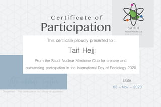 Let’s celebrate Together Date
08 - Nov - 2020
Taif Hejji
Participation
C e r t i f i c a t e o f
This certificate proudly presented to :
From the Saudi Nuclear Medicine Club for creative and
outstanding participation in the International Day of Radiology 2020
Disclaimer - This certificate is not official or academic
 