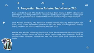 A. Pengertian Team Asissted Individualy (TAI)
Team Assisted Individualy (TAI) atau Bantuan Individual dalam Kelompok (BIDAK) adalah model
pembelajaran yang mengkombinasikan keunggulan pembalajaran kooperatif dan pembelajaran
individual, yang memanfaatkan perbedaan kemampuan individual dengan belajar kelompok.
Team Assisted Individualy (TAI) merupakan metode pembelajaran yang dikembangkan oleh
Slavin, Leavy, Kraweit dan Madden pada tahun 1982-1985 dalam buku Cooperatine Learning:
Theory, Research and Practice (Warsono dan Hariyanto, 2013).
Metode Team Assisted Individualy (TAI) disusun untuk memecahkan masalah dalam program
pengajaran, misalnya dalam hal kesulitan belajar peserta didik secara individual. Model ini
memperhatikan perbedaan pengetahuan awal tiap peserta didik untuk mencapai prestasi
belajar
 