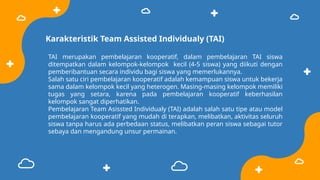 Karakteristik Team Assisted Individualy (TAI)
TAI merupakan pembelajaran kooperatif, dalam pembelajaran TAI siswa
ditempatkan dalam kelompok-kelompok kecil (4-5 siswa) yang diikuti dengan
pemberibantuan secara individu bagi siswa yang memerlukannya.
Salah satu ciri pembelajaran kooperatif adalah kemampuan siswa untuk bekerja
sama dalam kelompok kecil yang heterogen. Masing-masing kelompok memiliki
tugas yang setara, karena pada pembelajaran kooperatif keberhasilan
kelompok sangat diperhatikan.
Pembelajaran Team Asissted Individualy (TAI) adalah salah satu tipe atau model
pembelajaran kooperatif yang mudah di terapkan, melibatkan, aktivitas seluruh
siswa tanpa harus ada perbedaan status, melibatkan peran siswa sebagai tutor
sebaya dan mengandung unsur permainan.
 