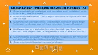 Langkah-Langkah Pembelajaran Team Assisted Individualy (TAI)
1. Guru memberikan tugas kepada siswa untuk mempelajari materi pembelajaran secara
individual yang sudah dipersiapkan
2. Guru memberikan kuis secara individual kepada siswa untuk mendapatkan skor dasar
atau skor awal
3. Guru membentuk beberapa kelompok, setiap kelompok terdiri dari 4-5 siswa dengan
kemampuan yang berbeda-beda baik tingkat kemampuan (tinggi,rendah,sedang).
4. Hasil belajar siswa secara individual didiskusikan dalam kelompok. Dalam dikusi
kelompok, setiap anggota kelompok saling memeriksa jawaban teman satu kelompok.
5. Guru memfasilitasi siswa dalam membuat rangkuman, mengarahkan, dan memberikan
penegasan pada materi pembelajaran yang telah dipelajari.
6. Guru memberikan nilai kepada siswa secara berkelompok.
 