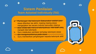 Sistem Penilaian
Team Asissted individualy (TAI)
a. Perhitungan nilai kelompok dilaksanakan setelah para
siswa diberikan tes akhir, masing-masing siswa
mengerjakan tes secara individu kemudian nilainya
akan dirata-rata menurut kelompoknya, nilai itulah yang
menjadi nilai kelompok.
b. Guru melakukan penilaian terhadap kelompok siswa
dan mengumumkannya pada siswa
c. Guru memberikan penghargaan kepada kelompok aktif.
 