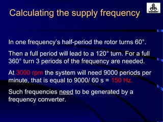 Calculating the supply frequency
In one frequency’s half-period the rotor turns 60°.
Then a full period will lead to a 120° turn. For a full
360° turn 3 periods of the frequency are needed.
At 3000 rpm the system will need 9000 periods per
minute, that is equal to 9000/ 60 s = 150 Hz.
Such frequencies need to be generated by a
frequency converter.
 