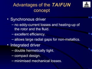 Advantages of the TAIFUN
concept
• Synchronous driver
– no eddy-current losses and heating-up of
the rotor and the fluid.
– excellent efficiency.
– allows large radial gaps for non-metallics.
• Integrated driver
– double hermetically tight.
– compact design.
– minimised mechanical losses.
 