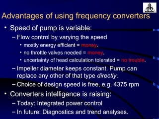 Advantages of using frequency converters
• Speed of pump is variable:
– Flow control by varying the speed
• mostly energy efficient = money.
• no throttle valves needed = money.
• uncertainty of head calculation tolerated = no trouble.
– Impeller diameter keeps constant. Pump can
replace any other of that type directly.
– Choice of design speed is free, e.g. 4375 rpm
• Converters intelligence is raising:
– Today: Integrated power control
– In future: Diagnostics and trend analyses.
 