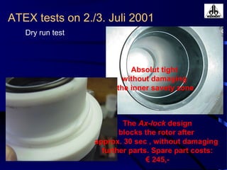 ATEX tests on 2./3. Juli 2001
Dry run test
The Ax-lock design
blocks the rotor after
approx. 30 sec , without damaging
further parts. Spare part costs:
€ 245,-
Absolut tight
without damaging
the inner savety zone
 