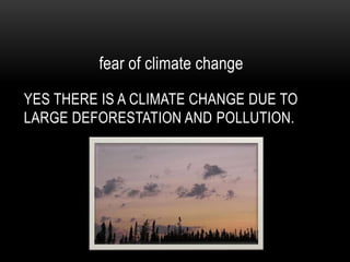 fear of climate change Yes there is a climate change due to large deforestation and pollution.