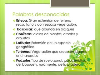 Palabras desconocidas
 Estepa: Gran extensión de terreno
seco, llano y con escasa vegetación.
 boscosas: que abunda en bosques
 Coníferas: clases de plantas, arboles y
arbustos
 Latitudes:Extensión de un espacio
geográfico
 Turberas: Vegetación que crece en lugares
encharcados
 Podzoles:Tipo de suelo zonal, característico
del bosque y, raramente, de la pradera
 