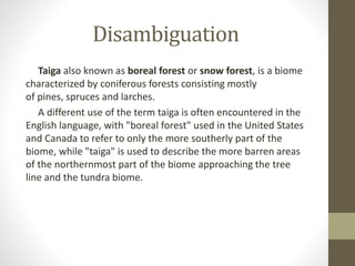 Disambiguation
Taiga also known as boreal forest or snow forest, is a biome
characterized by coniferous forests consisting mostly
of pines, spruces and larches.
A different use of the term taiga is often encountered in the
English language, with "boreal forest" used in the United States
and Canada to refer to only the more southerly part of the
biome, while "taiga" is used to describe the more barren areas
of the northernmost part of the biome approaching the tree
line and the tundra biome.
 