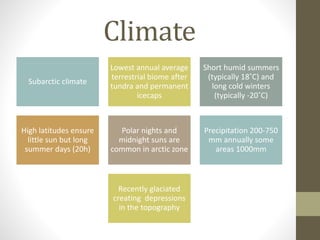 Climate
Subarctic climate
Lowest annual average
terrestrial biome after
tundra and permanent
icecaps
Short humid summers
(typically 18˚C) and
long cold winters
(typically -20˚C)
High latitudes ensure
little sun but long
summer days (20h)
Polar nights and
midnight suns are
common in arctic zone
Precipitation 200-750
mm annually some
areas 1000mm
Recently glaciated
creating depressions
in the topography
 