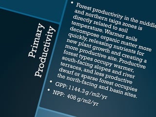 PrimaryProductivity
•  Forest productivity in the middle
and northern taiga zones is
directly related to soil
temperature.Warmer soils
decompose organic matter more
quickly, releasing nutrients for
new plant growth and creating a
more productive site. Productive
forest types occupy warmer,
south-facing slopes and river
terraces, and less productive
dwarf or sparse forest occupies
the north-facing and basin sites.
•  GPP: 1144.3 g /m2/yr
•  NPP: 408 g/m2/yr
 