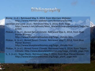 Biome. (n.d.). Retrieved May 5, 2014, from Merriam Webster:
http://www.merriam-webster.com/dictionary/biome
Location and Land. (n.d.). Retrieved May 6, 2014, from Taiga:
http://www.ri.net/schools/West_Warwick/manateeproject/Taiga/lan
d.htm
Pilskan, H. (n.d.). Boreal forest Climate. Retrieved May 6, 2014, from Blue
Planet Biomes:
http://www.blueplanetbiomes.org/taiga_climate.htm
Pilskan, H. (n.d.). Boreal forest Climate. Retrieved May 7, 2014, from Blue
Planet Biomes:
http://www.blueplanetbiomes.org/taiga_climate.htm
Pilskan, H. (n.d.). Boreal Forest Climate. Retrieved May 6, 2014, from Taigain
Climate: http://www.blueplanetbiomes.org/taiga_climate_page.htm
S., S. (n.d.). Taiga Plants. Retrieved May 7, 2014, from Blue Planet Biomes:
http://www.blueplanetbiomes.org/taiga_plant_page.htm