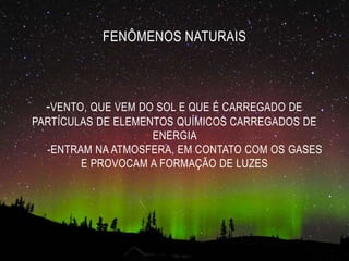 FENÔMENOS NATURAIS
-VENTO, QUE VEM DO SOL E QUE É CARREGADO DE
PARTÍCULAS DE ELEMENTOS QUÍMICOS CARREGADOS DE
ENERGIA
-ENTRAM NA ATMOSFERA, EM CONTATO COM OS GASES
E PROVOCAM A FORMAÇÃO DE LUZES
 