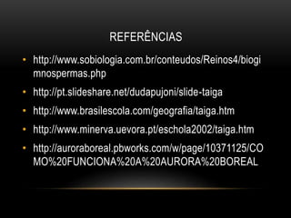 REFERÊNCIAS
• http://www.sobiologia.com.br/conteudos/Reinos4/biogi
mnospermas.php
• http://pt.slideshare.net/dudapujoni/slide-taiga
• http://www.brasilescola.com/geografia/taiga.htm
• http://www.minerva.uevora.pt/eschola2002/taiga.htm
• http://auroraboreal.pbworks.com/w/page/10371125/CO
MO%20FUNCIONA%20A%20AURORA%20BOREAL
 