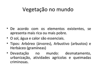 Vegetação no mundo


• De acordo com os elementos existentes, se
  apresenta mais rica ou mais pobre.
• O sol, água e calor são essenciais.
• Tipos: Arbóreo (árvores), Arbustivo (arbustos) e
  Herbáceo (gramíneas)
• Devastação      no     mundo:       desmatamento,
  urbanização, atividades agrícolas e queimadas
  criminosas.
 