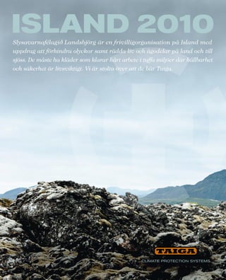 Slysavarnafélagið Landsbjörg är en frivilligorganisation på Island med
uppdrag att förhindra olyckor samt rädda liv och ägodelar på land och till
sjöss. De måste ha kläder som klarar hårt arbete i tuffa miljöer där hållbarhet
och säkerhet är livsviktigt. Vi är stolta över att de bär Taiga.
 