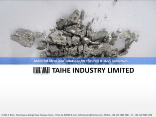 YO U R LO G O
TAIHE INDUSTRY LIMITED
Material ideas and solutions for the iron & steel industries
#1504, C Block, Wenzhuyuan Xiange Road, Anyang, Henan, , China Zip 455000 E-mail : taiheindustry@hotmail.com; Mobile : +86-155-1885-7161, Tel : +86-156-7000-5676
 