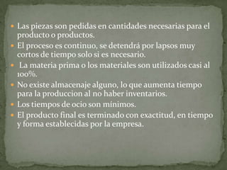  Las piezas son pedidas en cantidades necesarias para el
producto o productos.
 El proceso es continuo, se detendrá por lapsos muy
cortos de tiempo solo si es necesario.
 La materia prima o los materiales son utilizados casi al
100%.
 No existe almacenaje alguno, lo que aumenta tiempo
para la produccion al no haber inventarios.
 Los tiempos de ocio son mínimos.
 El producto final es terminado con exactitud, en tiempo
y forma establecidas por la empresa.
 