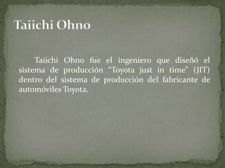 Taiichi Ohno fue el ingeniero que diseñó el
sistema de producción “Toyota just in time” (JIT)
dentro del sistema de producción del fabricante de
automóviles Toyota.
 