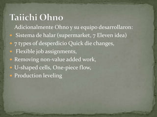 Adicionalmente Ohno y su equipo desarrollaron:
 Sistema de halar (supermarket, 7 Eleven idea)
 7 types of desperdicio Quick die changes,
 Flexible job assignments,
 Removing non-value added work,
 U-shaped cells, One-piece flow,
 Production leveling
 