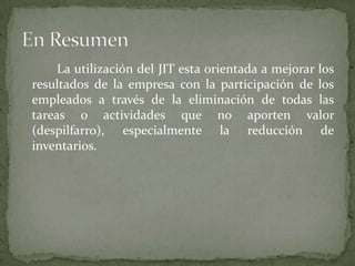 La utilización del JIT esta orientada a mejorar los
resultados de la empresa con la participación de los
empleados a través de la eliminación de todas las
tareas o actividades que no aporten valor
(despilfarro), especialmente la reducción de
inventarios.
 