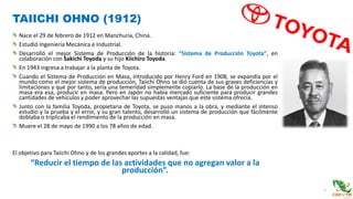 TAIICHI OHNO (1912)
1
Nace el 29 de febrero de 1912 en Manchuria, China.
Estudió Ingeniería Mecánica e Industrial.
Desarrolló el mejor Sistema de Producción de la historia: “Sistema de Producción Toyota”, en
colaboración con Sakichi Toyoda y su hijo Kiichiro Toyoda.
En 1943 ingresa a trabajar a la planta de Toyota.
Cuando el Sistema de Producción en Masa, introducido por Henry Ford en 1908, se expandía por el
mundo como el mejor sistema de producción, Taiichi Ohno se dió cuenta de sus graves deficiencias y
limitaciones y que por tanto, sería una temeridad simplemente copiarlo. La base de la producción en
masa era esa, producir en masa. Pero en Japón no había mercado suficiente para producir grandes
cantidades de vehículos y poder aprovechar las supuestas ventajas que este sistema ofrecía.
Junto con la familia Toyoda, propietaria de Toyota, se puso manos a la obra, y mediante el intenso
estudio y la prueba y el error, y su gran talento, desarrolló un sistema de producción que fácilmente
doblaba o triplicaba el rendimiento de la producción en masa.
Muere el 28 de mayo de 1990 a los 78 años de edad.
El objetivo para Taiichi Ohno y de los grandes aportes a la calidad, fue:
“Reducir el tiempo de las actividades que no agregan valor a la
producción”.
 