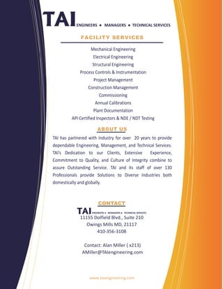ENGINEERS  ●  MANAGERS  ● TECHNICAL SERVICES 

                 FACILITY SERVICES

                      Mechanical Engineering 
                       Electrical Engineering 
                       Structural Engineering 
                Process Controls & Instrumentation 
                        Project Management  
                     Construction Management 
                            Commissioning  
                         Annual Calibrations 
                        Plant Documentation 
            API Certified Inspectors & NDE / NDT Testing 
     
                           ABOUT US
TAI  has  partnered  with  Industry  for  over    20  years  to  provide 
dependable Engineering, Management, and Technical Services. 
TAI’s  Dedication  to  our  Clients,  Extensive    Experience,           
Commitment  to  Quality,  and  Culture  of  Integrity  combine  to  
assure  Outstanding  Service.  TAI  and  its  staff  of  over  130         
Professionals  provide  Solutions  to  Diverse  Industries  both      
domestically and globally.  

                                       
                           CONTACT
                       ENGINEERS ●  MANAGERS ●  TECHNICAL SERVICES 

                   11155 Dolfield Blvd., Suite 210 
                        Owings Mills MD, 21117 
                            410‐356‐3108 
                                     
                       Contact: Alan Miller ( x213) 
                     AMiller@TAIengineering.com 
                                       


                     www.taiengineering.com 
 