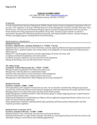 Page 1 of 3


                                              TAIJA M. AGUIRRE, SHRM
                                  Cell: (408)-250-1500 - email: taijaaguirre@gmail.com
                                     849 Frederick Commons, San Jose, CA 95126


SUMMARY
A result oriented Human Resources Management. SHRM certified, human resources management organization with over
ten year’s (10), experience in all facets of Human Resources, Project Management, Executive Assistant, Relocation, New-
Hire Processes, Training and Event Planning. Bringing expertise in project management practices and new processes.
Result oriented with strong organizational and problem solving skills, ensuring accurate solutions to customer’s
requirements. Recognized for identifying and prioritizing needs, and creating workable solutions. Advance training in
Windows and Apple programs including Web & Social Networking.


PROFESSIONAL EXPERIENCE
Stanford University
Executive Administrative Assistant, Stanford, CA - 11/2010 – Current
Supported senior economic advisor, Hoover Institution, currently supporting Mechanical Engineering department faculty/
department Chair’s, graduate students, and visiting scholars in the preparation of research proposals to federal and non-
federal agencies
Manage CV’s and biographical sketches and other support pages for faculty and senior staff
Composed, proofread correspondence and written projects
Coordinate meetings conferences, and social functions for the department
Manage all purchasing, mail, and other administrative functions


The Albany Group
Consultant: Trident Microsystems Inc. - 3/2010 – 11/2010
Managed company headquarters front-lobby and reception area
Managed busy multi-line phones in a professional manner
Directed visitor and/customers to their destinations within headquarters
Answered visitor' inquiries about company products and services
Managing day-to-day administrative duties/shipping and receiving; tracking PO’s


Stanford University
Executive Assistant - 3/2008 – 1/2009
Sole responsibility: GFS, Graduate Financial Services entry, for new Post-Doc and fellowship. Managed and ensured
accurate entry in GFS and CSB, post-award financial management, NIH Grant submissions for faculty and Chief of staff
Managing logistics for weekly Gynecology Oncology Tumor Board meetings
Budget Management; Stanford Controller’s office and finance groups to manage budgeting processes, Capital Expenses,
reconciled open purchase orders
Helped launch Reportmart3 a modified Business Objects software application designed specifically to allow users to run
reports for Oracle Financials applications.
Ensure departmental compliance regarding internal legal, purchasing and finance policies and procedures and other
corporate governance regulation


Stanford Linear Accelerator, SLAC
Executive Assistant to Director - 12/2007 - 3/2008
Managed Director’s time, monitoring, resolving issues involving the Director
Represented the Director to a large number of groups/ individuals, by screening/prioritizing with sensitivity and tact with
individuals wishing to see the Director and scheduling appointments
 