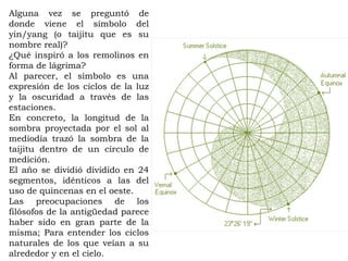 Alguna vez se preguntó de
donde viene el símbolo del
yin/yang (o taijitu que es su
nombre real)?
¿Qué inspiró a los remolinos en
forma de lágrima?
Al parecer, el símbolo es una
expresión de los ciclos de la luz
y la oscuridad a través de las
estaciones.
En concreto, la longitud de la
sombra proyectada por el sol al
mediodía trazó la sombra de la
taijitu dentro de un círculo de
medición.
El año se dividió dividido en 24
segmentos, idénticos a las del
uso de quincenas en el oeste.
Las preocupaciones de los
filósofos de la antigüedad parece
haber sido en gran parte de la
misma; Para entender los ciclos
naturales de los que veían a su
alrededor y en el cielo.
 