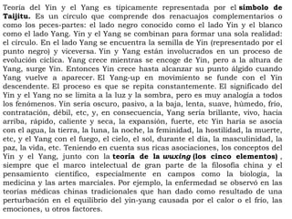 Teoría del Yin y el Yang es típicamente representada por el símbolo de
Taijitu. Es un círculo que comprende dos renacuajos complementarios o
como los peces-partes: el lado negro conocido como el lado Yin y el blanco
como el lado Yang. Yin y el Yang se combinan para formar una sola realidad:
el círculo. En el lado Yang se encuentra la semilla de Yin (representado por el
punto negro) y viceversa. Yin y Yang están involucrados en un proceso de
evolución cíclica. Yang crece mientras se encoge de Yin, pero a la altura de
Yang, surge Yin. Entonces Yin crece hasta alcanzar su punto álgido cuando
Yang vuelve a aparecer. El Yang-up en movimiento se funde con el Yin
descendente. El proceso es que se repita constantemente. El significado del
Yin y el Yang no se limita a la luz y la sombra, pero es muy analogía a todos
los fenómenos. Yin sería oscuro, pasivo, a la baja, lenta, suave, húmedo, frío,
contratación, débil, etc, y, en consecuencia, Yang sería brillante, vivo, hacia
arriba, rápido, caliente y seca, la expansión, fuerte, etc Yin haría se asocia
con el agua, la tierra, la luna, la noche, la feminidad, la hostilidad, la muerte,
etc, y el Yang con el fuego, el cielo, el sol, durante el día, la masculinidad, la
paz, la vida, etc. Teniendo en cuenta sus ricas asociaciones, los conceptos del
Yin y el Yang, junto con la teoría de la wuxing (los cinco elementos) ,
siempre que el marco intelectual de gran parte de la filosofía china y el
pensamiento científico, especialmente en campos como la biología, la
medicina y las artes marciales. Por ejemplo, la enfermedad se observó en las
teorías médicas chinas tradicionales que han dado como resultado de una
perturbación en el equilibrio del yin-yang causada por el calor o el frío, las
emociones, u otros factores.
 