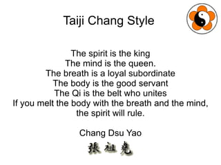 Taiji Chang Style  The spirit is the king The mind is the queen. The breath is a loyal subordinate The body is the good servant The Qi is the belt who unites If you melt the body with the breath and the mind, the spirit will rule. Chang Dsu Yao 