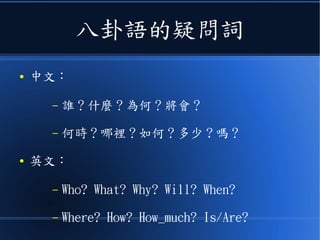 八卦語的疑問詞
● 中文：
– 誰？什麼？為何？將會？
– 何時？哪裡？如何？多少 ? 嗎？
● 英文：
– Who? What? Why? Will? When?
– Where? How? How_much? Is/Are?
 