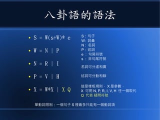 八卦語的語法
● S = W(s+W)* e
● W = N | P
● N = R | I
● P = V | H
● X = W*X | X Q
S : 句子
W: 詞彙
N : 名詞
P : 述詞
e : 句尾符號
s : 非句尾符號
單動詞限制：一個句子 S 裡最多只能有一個動詞項
這是樣板規則， X 是參數，
X 可用 N, P, R, I, V, H 任一個取代
Q 代表 疑問符號
名詞可分虛和實
述詞可分動和靜
 