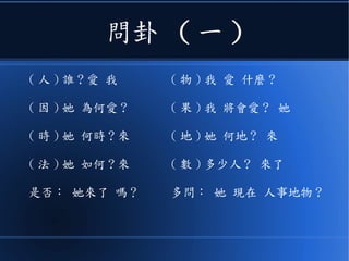 問卦 ( 一 )
( 人 ) 誰 ? 愛 我
( 因 ) 她 為何愛 ?
( 時 ) 她 何時 ? 來
( 法 ) 她 如何 ? 來
是否： 她來了 嗎？
( 物 ) 我 愛 什麼 ?
( 果 ) 我 將會愛 ? 她
( 地 ) 她 何地 ? 來
( 數 ) 多少人 ? 來了
多問： 她 現在 人事地物 ?
 
