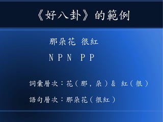 《好八卦》的範例
那朵花 很紅
N P N P P
詞彙層次：花 ( 那 , 朵 ) & 紅 ( 很 )
語句層次：那朵花 ( 很紅 )
 