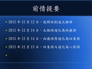 前情提要
● 2015 年 12 月 12 日，我開始創造太極語
● 2015 年 12 月 14 日，太極語進化為兩儀語
● 2015 年 12 月 14 日，兩儀語再進化為四象語
● 2015 年 12 月 15 日，四象語又進化為八卦語
 