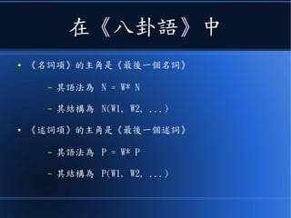 在《八卦語》中
● 《名詞項》的主角是《最後一個名詞》
– 其語法為 N = W* N
– 其結構為 N(W1, W2, ...)
● 《述詞項》的主角是《最後一個述詞》
– 其語法為 P = W* P
– 其結構為 P(W1, W2, ...)
 