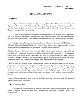  HYPERLINK quot;
http://dindaituchdindhoet.wordpress.com/2010/10/19/kebijakan-akuntansi/quot;
  quot;
Tautan Tetap ke KEBIJAKAN AKUNTANSIquot;
 KEBIJAKAN AKUNTANSI<br />Pengertian<br />Kebijakan akuntansi merupakan kebijakan yang dirumuskan oleh badan pemerintah, yaitu Departemen Pendidikan dan Kebudayaan dan Departemen Keuangan yang bekerjasama dengan Ikatan Akuntan Indonesia (IAI) yang memberikan cara dalam hal mengatur aktivitasaktivitas ekonomi, khususnya mengenai informasi keuangan.<br />“ Kebijakan akuntansi adalah proses pemilihan metode pelaporan, alternatif, sistem pengukuran dan teknik pengungkapan tertentu diantara semua yang mungkin tersedia untuk pelaporan keuangan oleh suatu perusahaan” menurut Elden S Hendriksen diterjemahkan oleh Marianus Sinaga (1996:109).<br />Sedangkan kebijakan akuntansi menurut Standar Akuntansi Keuangan (2002:1) adalah : “ Kebijakan akuntansi meliputi pilihan prinsip - prinsip, dasar - dasar, konvensi, peraturan dan prosedur yang digunakan manajemen untuk penyusunan dan penyajian laporan keuangan”.<br />Kebijakan Akuntansi dari suatu entitas pelaporan adalah prinsip-prinsip akuntansi yang spesifik dan metode-metode penerapan prinsip-prinsip tersebbut yang dinilai oleh manajemen dari entitas tersebut sebagai yang paling sesuai dengan kondisi yang ada untuk menyajikan secara wajar posisi keuangan, perubahan yang terjadi pada posisi keuangan, dan hasil operasi sesuai dengan prinsip-prinsip akuntansi yang berlaku umum dan karena itu telah diadopsi untuk pembuatan laporan keuangan.<br />Kebijakan akuntansi meliputi pilihan prinsip-prinsip, dasar-dasar, konvensi, peraturan dan prosedur yang digunakan manajemen dalam penyusunan dan penyajian laporan keuangan. Beberapa jenis kebijakan akuntansi dapat digunakan untuk subjek yang sama. Pertimbangan dan atau pemilihan perlu disesuaikan dengan kondisi perusahaan. Sasaran pilihan kebijakan yang paling tepat akan menggambarkan realitas ekonomi perusahaan secara tepat dalam bentuk keadaan keuangan dan hasil operasi.<br />Tiga pertimbangan pemilihan untuk penerapan kebijakan akuntansi yang paling tepat dan penyiapan laporan keuangan oleh manajemen:<br />,[object Object],Ketidakpastian melingkupi banyak transaksi. Hal tersebut harusnya diakui dalam penyusunan laporan keuangan. Sikap hati-hati tidak membenarkan penciptaan cadangan rahasia atau disembunyikan.<br />,[object Object],Transaksi dan kejadian lain harus dipertanggungjawabkan dan disajikan sesuai dengan hakekat transaksi dan realitas kejadian, tidak semata-mata mengacu bentuk hukum transaksi atau kejadian.<br />,[object Object],Laporan keuangan harus mengungkapkan semua komponen yang cukup material yang mempengaruhi evaluasi atau keputusan-keputusan.<br />Laporan keuangan harus jelas dan dapat dimengerti, berdasar pada kebijakan akuntansi yang berbeda di antara suatu perusahaan dengan perusahaan lain, dalam satu negara maupun antar negara. Pengungkapan kebijakan akuntansi dalam laporan keuangan dimaksudkan agar laporan keuangan tersebut dapat dimengerti. Pengungkapan kebijakan tersebut merupakan bagian yang tidak terpisahkan dari laporan keuangan. Pengungkapan hal ini sangat membantu pemakai laporan keuangan, karena kadang-kadang perlakuan yang tidak tepat atau salah digunakan untuk suatu komponen neraca, laporan laba rugi, laporan arus kas, atau laporan lainnya terbias dari pengungkapan kebijakan terpilih.<br />Tujuan Kebijakan Akuntansi<br />Secara singkat tujuan kebijakan akuntansi berfokus pada para pemakai informasi keuangan. Akan tetapi hal ini hanya mungkin dilakukan melalui cara umum dengan menggunakan cara parsial dari teori - teori induktif deduktif atau dari analisa penelitian dalam bentuk pemrosesan informasi individu. Kesulitannya adalah bahwa pendapatan individu, badan (perusahaan) dan kelompok tidak dapat dikombinasikan untuk membentuk suatu pendapatan secara keseluruhan yang unik. Alternatifnya adalah memfokuskan tujuan kebijakan akuntansi pada konsekuensi yang menguntungkan dan merugikan ini bukanlah hal yang mudah, tetapi paling tidak penyeimbang. Ini menetapkan tujuan yang benar bagi penetapan kebijakan akuntansi.<br />a. Dasar Penyusunan dan Pengukuran Laporan Keuangan Konsolidasi<br />Laporan keuangan konsolidasi disusun dengan menggunakan prinsip dan praktek akuntansi yang berlaku umum di Indonesia, yakni Pernyataan Standar Akuntansi Keuangan dan Peraturan Badan Pengawas Pasar Modal (Bapepam) (sekarang Bapepam dan LK)<br />Dasar pengukuran laporan keuangan konsolidasi ini adalah konsep biaya perolehan (historical cost), kecuali beberapa akun tertentu disusun berdasarkan pengukuran lain, sebagaimana diuraikan dalam kebijakan akuntansi masing-masing akun tersebut, antara lain persediaan yang dinyatakan sebesar nilai uang lebih rendah antara biaya perolehan atau nilai realisasi bersih (the lower of cost or net realizable value). Laporan keuangan konsolidasi ini disusun dengan metode akrual, kecuali laporan arus kas.<br />Laporan arus kas konsolidasi disusun dengan menggunakan metode langsung dengan mengelompokkan arus kas dalam aktivitas operasi, investasi dan pendanaan.<br />Mata uang pelaporan yang digunakan dalam penyusunan laporan keuangan konsolidasi adalah mata uang Rupiah (Rp).<br />b. Prinsip Konsolidasi<br />Laporan keuangan konsolidasi meliputi laporan keuangan Perusahaan dan anak perusahaan yang dikendalikannya, dimana Perusahaan memiliki lebih dari 50 %, baik langsung maupun tidak langsung, hak suara di anak perusahaan dan dapat menentukan kebijakan keuangan dan operasi dari anak perusahaan untuk memperoleh keuntungan dari aktivitas anak perusahaan tersebut. Sebuah anak perusahaan tidak dikonsolidasikan apabila sifat pengendaliannya adalah sementara karena anak perusahaan tersebut diperoleh dengan tujuan akan dijual kembali dalam waktu dekat; atau jika ada pembatasan jangka panjang yang mempengaruhi kemampuan anak perusahaan untuk memindahkan dananya ke Perusahaan.<br />Saldo atas transaksi termasuk keuntungan atau kerugian yang belu direalisasi atas transaksi antar perusahaan dieliminasi untuk mencerminkan posisi keuangan dan hasil usaha Perusahaan dan anak perusahaan sebagai satu kesatuan usaha.<br />Laporan keuangan konsolidasi disusun dengan menggunakan kebijakan akuntansi yang sama untuk peristiwa dan transaksi sejenis dalam kondisi yang sama. Apabila anak perusahaan menggunakan kebijakan akuntansi yang berbeda dari kebijakan akuntansi yang digunakan dalam laporan keuangan konsolidasi, maka dilakukan penyesuaian yang diperlukan terhadap laporan keuangan anak perusahaan tersebut.<br />Hak minoritas atas laba bersih dan ekuitas anak perusahaan dinyatakan sebesar proporsi pemegang saham minoritas atas laba bersih dan ekuitas anak perusahaan tersebut sesuai dengan presentase kepemilikan pemegang saham minoritas pada anak perusahaan tersebut.<br />Kerugian yang menjadi bagian pemegang saham minoritas pada suatu anak perusahaan dapat melebihi bagiannya dalam modal disetor. Kelebihan tersebut dan kerugian lebih lanjut yang menjadi bagian pemegang saham minoritas, harus dibebankan kepada pemegang saham mayoritas, kecuali terdapat kewajiban yang mengikat pemegang saham minoritas untuk menutupi kerugian tersebut dan pemegang saham minoritas mampu memenuhi kewajibannya. Apabila pada periode selanjutnya, anak perusahaan melaporkan laba, maka laba tersebut harus terlebih dahulu dialokasikan kepada pemegang saham mayoritas sampai seluruh bagian kerugian pemegang saham minoritas yang dibebankan pada pemegang saham mayoritas dapat ditutup.<br />Pada saat akuisisi, aktiva dan kewajiban anak perusahaan diukur sebesar nilai wajarnya pada tanggal akuisisi. Jika biaya perolehan lebih rendah dari bagian perusahaan atas nilai wajar aktiva dan kewajiban yang dapat diidentifikasi yang diakui pada tanggal transaksi, maka nilai wajar aktiva non moneter yang diakuisisi harus diturunkan secara proporsional, sampai seluruh selisih tersebut tereliminasi. Sisa selisih lebih setelah penurunan nilai wajar aktiva dan kewajiban nonmoneter tersebut diakui sebagai goodwill negative, dan diperlakukan sebagai pendapatan ditangguhkan dan diakui sebagai pendapatan dengan menggunakan garis lurus selama 20 tahun.<br />c. Transaksi dan Penjabaran Laporan Keuangan Dalam Mata Uang Asing<br />Pembukuan Perusahaan dan anak perusahaan, kecuali Mayora Nederland B.V, diselenggarakan dalam mata uang Rupiah. Transaksi–transaksi selama tahun berjalan dalam mata uang asing dicatat dengan kurs yang berlaku pada saat terjadinya transaksi. Pada tanggal neraca, aktiva dan kewajiban moneter dalam mata uang asing disesuaikan untuk mencerminkan kurs yang berlaku pada tanggal tersebut. Keuntungan dan kerugian kurs yang timbul dikreditkan atau dibebankan pada laporan laba rugi konsolidasi tahun yang bersangkutan.<br />d. Transaksi Hubungan Istimewa<br />Pihak-pihak yang mempunyai hubungan istimewa adalah:<br />Perusahaan yang melalui satu atau lebih perantara, mengendalikan atau dikendalikan oleh atau berada dibawah pengendalian bersama, dengan Perusahaan (termasuk holding companies, subsidiaries, dan fellow subsidiaries;<br />Perusahaan asosiasi<br />Perorangan yang memiliki, baik secara langsung maupun tidak langsung, suatu kepentingan hak suara di perusahaan pelapor yang berpengaruh secara signifikan, dan anggota keluarga dekat dari perorangan tersebut (yang dimaksudkan dengan keluarga dekat adalah mereka yang dapat diharapaka mempengaruhi atau dipengaruhi perorangan tersebut dalam transaksinya dengan perusahaan pelapor);<br />Karyawan kunci, yaitu orang-orang yang mempengaruhi wewenang dan tanggungjawab untuk merencanakan, memimpin, dan mengendalikan kegiatan Perusahaan yang meliputi anggota dewan komisaris, direksi dan manager dari Perusahaan serta anggota keluarga dekat orang-orang tersebut; dan<br />Perusahaan dimana suatu kepentingan substansial dalam hak suara dimiliki baik secara langsung maupun tidak langsung oleh setiap orang yang diuraikan dalam butir (3) atau (4), atau setiap orang tersebut mempunyai pengaruh signifikan atas perusahaan tersebut<br />e. Pajak Penghasilan<br />Pajak tangguhan diukur dengan menggunakan tarif pajak yang berlaku atau secara substansial telah berlaku pada tanggal neraca. Pajak tangguhan dibebankan atau dikreditkan dalam laporan laba rugi, kecuali pajak tangguhan yang dibebankan atau dikreditkan langsung ke ekuitas.<br />f. Laba per Lembar<br />Laba perlembar dasar dihitung dengan membagi laba bersih dengan jumlah rata-rata tertimbang saham yang beredar pada tahun yang bersangkutan.<br />g. Informasi Segmen<br />Informasi segmen disusun sesuai dengan kebijakan akuntansi yang dianut dalam penyusunan dan penyajian laporan keuangan konsolidasi. Bentuk primer pelaporan segmen adalah segmen usaha sedangkan segemen sekunder adalah segmen geografis.<br />Keanekaragaman Kebijakan Akuntansi dan Pengungkapannya<br />Tugas interpretasi laporan keuangan sulit dilaksanakan jika menggunakan berbagai kebijakan beberapa bidang (akuntansi keuangan, akuntansi manajemen, dan lain-lain) atau wilayah akuntansi yang berbeda (wilayah akuntansi per negara, kumpulan negara dan lain-lain).<br />Di dunia belum ada sebuah daftar tunggal kebijakan akuntansi dapat digunakan bersama-sama, sehingga para pemakai dapat memilih dari daftar tunggal itu, sehingga perbedaan pilihan kebijakan berdasar pertimbangan kejadian, syarat dan kondisi yang serupa.<br />Contoh berikut adalah bidang yang menimbulkan perbedaan kebijakan akuntansi dan karena itu diperlukan pengungkapan atas perlakuan akuntansi terpilih:<br />Umum<br />Kebijakan konsolidasi<br />Konversi atau penjabaran mata uang asing meliputi pengakuan keuntungan dan kerugian pertukaran<br />Kebijakan penilaian menyeluruh seperti harga perolehan, daya beli umum, nilai penggantian<br />Aktiva<br />Piutang<br />Persediaan (persediaan dan barang dalam proses) dan beban pokok penjualannya<br />Aktiva dapat disusutkan dan penyusutan<br />Kewajiban dan Penyisihan<br />Jaminan<br />Komitmen dan kontinjensi<br />Biaya pensiun dan tunjangan hari tua<br />Keuntungan dan kerugian<br />Metode pengakuan pendapatan<br />Pemeliharaan, reparasi-perbaikan (repairs), dan penyempurnaan–penambahan (improvement)<br />Kebijakan akuntansi dewasa ini tidak secara teratur dan tidak secara penuh diungkapkan dalam semua laporan keuangan. Perbedaan besar masih terjadi dalam bentuk, kejelasan dan kelengkapan pengungkapan yang ada dalam suatu negara maupun antar negara atas kebijakan akuntansi harus diungkapkan. Dalam sebuah laporan keuangan, beberapa kebijakan akuntansi yang penting telah diungkapkan sementara kebijakan akuntansi yang penting lain tidak diungkapkan.<br />Bahkan pada negara-negara yang mewajibkan pengungkapan atas kebijakan akuntansi penting, tak selalu tersedia pedoman yang menjamin keseragaman metode pengungkapan. Pertumbuhan perusahaan multinasional dan pertumbuhan teknologi keuangan internasional telah memperbesar kebutuhan keseragaman laporan keuangan melewati batas negara.<br />Laporan keuangan seharusnya menunjukkan hubungan angka-angka dengan periode sebelumnya. Jika perubahan kebijakan akuntansi berpengaruh material, perubahan kebijakan perlu diungkapkan, dampak perubahan secara kuantitatif harus dilaporkan.<br />Perubahan kebijakan akuntansi yang tidak mempunyai pengaruh material dalam tahun perubahan juga harus diungkapkan jika berpengaruh secara material terhadap tahun-tahun yang akan datang.<br />Daftar Pustaka<br />http://ridwaniskandar.files.wordpress.com/2009/05/13-elemen-sifat-akuntansi.pdfTop of Form<br />Bottom of Form<br />Kebijakan Akuntansi ~ Laman Baca Kita http://lamanbaca.blogspot.com/2011/06/kebijakan-akuntansi.html#ixzz1YMI95Kdk<br />