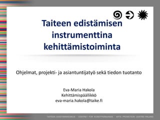 TAITEEN EDISTÄMISKESKUS · CENTRET FÖR KONSTFRÄMJANDE · ARTS PROMOTION CENTRE FINLAND
Taiteen edistämisen
instrumenttina
kehittämistoiminta
Eva-Maria Hakola
Kehittämispäällikkö
eva-maria.hakola@taike.fi
Ohjelmat, projekti- ja asiantuntijatyö sekä tiedon tuotanto
 