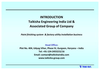 INTRODUCTION
Taikisha Engineering India Ltd &
Associated Group of Company
Paint finishing system & factory utility installation business
Head Office:
Plot No. 404, Udyog Vihar, Phase IV, Gurgaon, Haryana India
Tel: +91-124-2455215/16
Email: contact@taikishaindia.com
www.taikisha-group.com
 