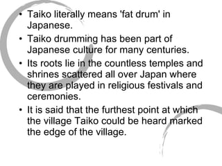 Taiko literally means 'fat drum' in Japanese.  Taiko drumming has been part of Japanese culture for many centuries.  Its roots lie in the countless temples and shrines scattered all over Japan where they are played in religious festivals and ceremonies.  It is said that the furthest point at which the village Taiko could be heard marked the edge of the village.  