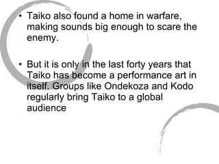 Taiko also found a home in warfare, making sounds big enough to scare the enemy. But it is only in the last forty years that Taiko has become a performance art in itself. Groups like Ondekoza and Kodo regularly bring Taiko to a global audience  