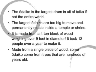 The ōdaiko is the largest drum in all of taiko if not the entire world. The largest ōdaiko are too big to move and permanently reside inside a temple or shrine. It is made from a 4 ton block of wood weighing over 9 feet in diameter! It took 12 people over a year to make it. Made from a single piece of wood, some ōdaiko come from trees that are hundreds of years old.